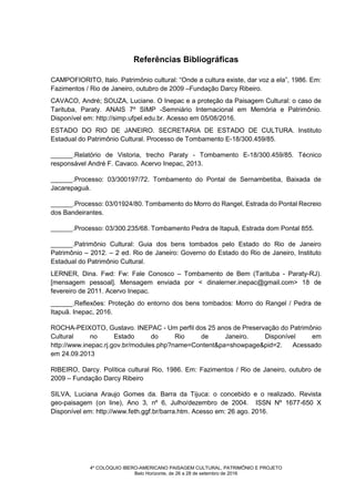 4º COLÓQUIO IBERO-AMERICANO PAISAGEM CULTURAL, PATRIMÔNIO E PROJETO
Belo Horizonte, de 26 a 28 de setembro de 2016
Referências Bibliográficas
CAMPOFIORITO, Italo. Patrimônio cultural: “Onde a cultura existe, dar voz a ela”, 1986. Em:
Fazimentos / Rio de Janeiro, outubro de 2009 –Fundação Darcy Ribeiro.
CAVACO, André; SOUZA, Luciane. O Inepac e a proteção da Paisagem Cultural: o caso de
Tarituba, Paraty. ANAIS 7º SIMP -Semniário Internacional em Memória e Patrimônio.
Disponível em: http://simp.ufpel.edu.br. Acesso em 05/08/2016.
ESTADO DO RIO DE JANEIRO. SECRETARIA DE ESTADO DE CULTURA. Instituto
Estadual do Patrimônio Cultural. Processo de Tombamento E-18/300.459/85.
______.Relatório de Vistoria, trecho Paraty - Tombamento E-18/300.459/85. Técnico
responsável André F. Cavaco. Acervo Inepac, 2013.
______.Processo: 03/300197/72. Tombamento do Pontal de Sernambetiba, Baixada de
Jacarepaguá.
______.Processo: 03/01924/80. Tombamento do Morro do Rangel, Estrada do Pontal Recreio
dos Bandeirantes.
______.Processo: 03/300.235/68. Tombamento Pedra de Itapuã, Estrada dom Pontal 855.
______.Patrimônio Cultural: Guia dos bens tombados pelo Estado do Rio de Janeiro
Patrimônio – 2012. – 2 ed. Rio de Janeiro: Governo do Estado do Rio de Janeiro, Instituto
Estadual do Patrimônio Cultural.
LERNER, Dina. Fwd: Fw: Fale Conosco – Tombamento de Bem (Tarituba - Paraty-RJ).
[mensagem pessoal]. Mensagem enviada por < dinalerner.inepac@gmail.com> 18 de
fevereiro de 2011. Acervo Inepac.
______.Reflexões: Proteção do entorno dos bens tombados: Morro do Rangel / Pedra de
Itapuã. Inepac, 2016.
ROCHA-PEIXOTO, Gustavo. INEPAC - Um perfil dos 25 anos de Preservação do Patrimônio
Cultural no Estado do Rio de Janeiro. Disponível em
http://www.inepac.rj.gov.br/modules.php?name=Content&pa=showpage&pid=2. Acessado
em 24.09.2013
RIBEIRO, Darcy. Política cultural Rio, 1986. Em: Fazimentos / Rio de Janeiro, outubro de
2009 – Fundação Darcy Ribeiro
SILVA, Luciana Araujo Gomes da. Barra da Tijuca: o concebido e o realizado. Revista
geo-paisagem (on line), Ano 3, nº 6, Julho/dezembro de 2004. ISSN Nº 1677-650 X
Disponível em: http://www.feth.ggf.br/barra.htm. Acesso em: 26 ago. 2016.
 