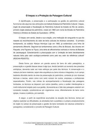 4º COLÓQUIO IBERO-AMERICANO PAISAGEM CULTURAL, PATRIMÔNIO E PROJETO
Belo Horizonte, de 26 a 28 de setembro de 2016
O Inepac e a Proteção da Paisagem Cultural
A identificação, a preservação e a participação na gestão do patrimônio cultural
fluminense são algumas das atribuições do Instituto Estadual do Patrimônio Cultural - Inepac,
órgão de preservação e fiscalização do Patrimônio Cultural do Estado do Rio de Janeiro,
primeiro órgão estadual de patrimônio, criado em 1964 com nome de Divisão do Patrimônio
Histórico e Artístico do Estado da Guanabara – DPHA.
O Inepac vem sendo, desde a sua criação, uma instituição de vanguarda no que diz
respeito ao reconhecimento do valor de bens culturais de diversos conceitos. O primeiro
tombamento, do eclético Parque Henrique Laje em 1965, já evidenciava uma linha de
pensamento diferente. Seguiram-se tombamentos como a Ilha de Brocoió, dez árvores em
Paquetá, uma Figueira na Tijuca, uma série de afloramentos rochosos e morros da Baixada
de Jacarepaguá. Caracterizando a preocupação com a “proteção de bens decididamente
naturais tanto pelo valor ecológico-ambiental como pelo seu valor de referência cultural”
(ROCHA-PEIXOTO).
Desta forma, por abarcar um grande acervo de bens de valor paisagístico, a
preservação e a gestão dessas áreas é algo que, devido também ao aumento das pressões
antrópicas, demanda cada vez mais esforços por parte dos técnicos. A conservação e o
restauro de bens materiais, sejam eles arquitetura ou bens móveis e integrados, é um campo
bastante difundido dentro da área da preservação do patrimônio, contando já com diversas
técnicas e teorias, assim como com certo número de cursos, empresas e profissionais
especializados. Porém, nas rotinas de acompanhamento e fiscalização das paisagens
tombadas, os técnicos se deparam com outros desafios, como o caráter interdisciplinar e
multi-institucional exigido para sua gestão. Acrescenta-se o fato das paisagens estarem em
constante mutação, constituindo-se em organismos vivos, diferentemente de bens como
igrejas, museus e palácios, por exemplo.
A seguir, a partir da experiência acumulada na atuação dos técnicos, temos por
objetivo explicitar as dificuldades, as atividades bem sucedidas e o próprio amadurecimento
do órgão no campo da preservação e gestão de bens tombados de natureza ambiental e
paisagística, considerando o conceito de Paisagem Cultural.
 