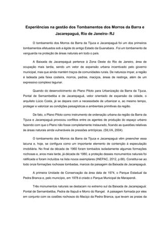 Experiências na gestão dos Tombamentos dos Morros da Barra e
Jacarepaguá, Rio de Janeiro- RJ
O tombamento dos Morros da Barra da Tijuca e Jacarepaguá foi um dos primeiros
tombamentos efetuados sob a égide do antigo Estado da Guanabara . Foi um tombamento de
vanguarda na proteção de áreas naturais em todo o país.
A Baixada de Jacarepaguá pertence à Zona Oeste do Rio de Janeiro, área de
ocupação mais tardia, sendo um vetor de expansão urbana incentivado pelo governo
municipal, mas que ainda mantém traços de comunidades rurais. De natureza ímpar, a região
é ladeada pela faixa costeira, morros, pedras, maciços, áreas de restinga, além de um
expressivo complexo lagunar.
Quando do desenvolvimento do Plano Piloto para Urbanização da Barra da Tijuca,
Pontal de Sernambetiba e de Jacarepaguá, vetor orientado de expansão da cidade, o
arquiteto Lúcio Costa, já se depara com a necessidade de urbanizar e, ao mesmo tempo,
proteger e valorizar as condições paisagísticas e ambientais primitivas da região.
De fato, o Plano Piloto como instrumento de ordenação urbana da região da Barra da
Tijuca e Jacarepaguá provocou conflitos entre os agentes de produção do espaço urbano
fazendo com que o Plano não fosse completamente instaurado, ficando as questões relativas
às áreas naturais ainda vulneráveis às pressões antrópicas. (SILVA, 2004).
O tombamento dos Morros da Barra da Tijuca e Jacarepaguá vêm preencher essa
lacuna e, hoje, se configura como um importante elemento de contenção à especulação
imobiliária. No final da década de 1960 foram tombados isoladamente algumas formações
rochosas e, anos mais tarde, já década de 1980, a proteção desses monumentos naturais foi
ratificada e foram incluídos na lista novos exemplares (INEPAC, 2012, p.68). Constitui-se ao
todo onze formações rochosas tombadas, marcos da paisagem da Baixada de Jacarepaguá.
A primeira Unidade de Conservação da área data de 1974, o Parque Estadual da
Pedra Branca e, pelo município, em 1978 é criado o Parque Municipal de Marapendi.
Três monumentos naturais se destacam no extremo sul da Baixada de Jacarepaguá:
Pontal de Sernambetiba, Pedra de Itapuã e Morro do Rangel. A paisagem formada por eles
em conjunto com os costões rochosos do Maciço da Pedra Branca, que levam as praias da
 