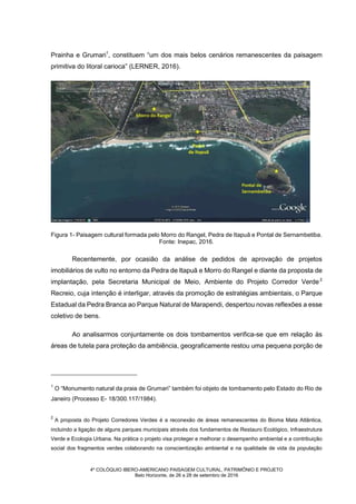 4º COLÓQUIO IBERO-AMERICANO PAISAGEM CULTURAL, PATRIMÔNIO E PROJETO
Belo Horizonte, de 26 a 28 de setembro de 2016
Prainha e Grumari1
, constituem “um dos mais belos cenários remanescentes da paisagem
primitiva do litoral carioca” (LERNER, 2016).
Figura 1- Paisagem cultural formada pelo Morro do Rangel, Pedra de Itapuã e Pontal de Sernambetiba.
Fonte: Inepac, 2016.
Recentemente, por ocasião da análise de pedidos de aprovação de projetos
imobiliários de vulto no entorno da Pedra de Itapuã e Morro do Rangel e diante da proposta de
implantação, pela Secretaria Municipal de Meio, Ambiente do Projeto Corredor Verde2
Recreio, cuja intenção é interligar, através da promoção de estratégias ambientais, o Parque
Estadual da Pedra Branca ao Parque Natural de Marapendi, despertou novas reflexões a esse
coletivo de bens.
Ao analisarmos conjuntamente os dois tombamentos verifica-se que em relação às
áreas de tutela para proteção da ambiência, geograficamente restou uma pequena porção de
1
O “Monumento natural da praia de Grumari” também foi objeto de tombamento pelo Estado do Rio de
Janeiro (Processo E- 18/300.117/1984).
2
A proposta do Projeto Corredores Verdes é a reconexão de áreas remanescentes do Bioma Mata Atlântica,
incluindo a ligação de alguns parques municipais através dos fundamentos de Restauro Ecológico, Infraestrutura
Verde e Ecologia Urbana. Na prática o projeto visa proteger e melhorar o desempenho ambiental e a contribuição
social dos fragmentos verdes colaborando na conscientização ambiental e na qualidade de vida da população
local. Disponível em: https://issuu.com/embya/docs/parquescariocas_n__4. Acesso em: 20 de agosto de 2016.
 