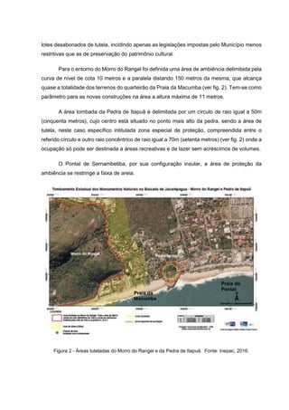 lotes desabonados de tutela, incidindo apenas as legislações impostas pelo Município menos
restritivas que as de preservação do patrimônio cultural.
Para o entorno do Morro do Rangel foi definida uma área de ambiência delimitada pela
curva de nível de cota 10 metros e a paralela distando 150 metros da mesma, que alcança
quase a totalidade dos terrenos do quarteirão da Praia da Macumba (ver fig. 2). Tem-se como
parâmetro para as novas construções na área a altura máxima de 11 metros.
A área tombada da Pedra de Itapuã é delimitada por um círculo de raio igual a 50m
(cinquenta metros), cujo centro está situado no ponto mais alto da pedra, sendo a área de
tutela, neste caso específico intitulada zona especial de proteção, compreendida entre o
referido círculo e outro raio concêntrico de raio igual a 70m (setenta metros) (ver fig. 2) onde a
ocupação só pode ser destinada a áreas recreativas e de lazer sem acréscimos de volumes.
O Pontal de Sernambetiba, por sua configuração insular, a área de proteção da
ambiência se restringe a faixa de areia.
Figura 2 - Áreas tuteladas do Morro do Rangel e da Pedra de Itapuã. Fonte: Inepac, 2016.
Praia da
Macumba
Praia do
Pontal
 