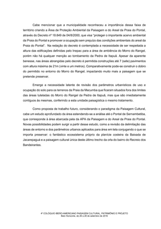 4º COLÓQUIO IBERO-AMERICANO PAISAGEM CULTURAL, PATRIMÔNIO E PROJETO
Belo Horizonte, de 26 a 28 de setembro de 2016
Cabe mencionar que a municipalidade reconheceu a importância dessa faixa de
território criando a Área de Proteção Ambiental da Paisagem e do Areal da Praia do Pontal,
através do Decreto nº 18.849 de 04/8/2000, que visa “proteger o importante acervo ambiental
da Praia do Pontal e promover a ocupação sem prejuízo das condições ambientais do areal da
Praia do Pontal”. Na redação do decreto é contemplada a necessidade de ser respeitada a
altura das edificações definidas pelo Inepac para a área de ambiência do Morro do Rangel,
porém não há qualquer menção ao tombamento da Pedra de Itapuã. Apesar da aparente
benesse, nas áreas abrangidas pelo decreto é permitida construções até 7 (sete) pavimentos
com altura máxima de 21m (vinte e um metros). Comparativamente pode-se construir o dobro
do permitido no entorno do Morro do Rangel, impactando muito mais a paisagem que se
pretende preservar.
Emerge a necessidade latente de revisão dos parâmetros urbanísticos de uso e
ocupação do solo para os terrenos da Praia da Macumba que ficaram situados fora dos limites
das áreas tuteladas do Morro do Rangel da Pedra de Itapuã, mas que são imediatamente
contíguos às mesmas, conferindo a esta unidade paisagística o mesmo tratamento.
Como proposta de trabalho futuro, considerando o paradigma da Paisagem Cultural,
cabe um estudo aprofundado da área estendendo-se a análise até o Pontal de Sernambetiba,
que corresponde à área abarcada pela da APA da Paisagem e do Areal da Praia do Pontal.
Novas possibilidades podem surgir a partir desse estudo, como a revisão da delimitação das
áreas de entorno e dos parâmetros urbanos aplicados para área em tela conjugando o que se
importa preservar: o fantástico ecossistema próprio da planície costeira da Baixada de
Jacarepaguá e a paisagem cultural única deste último trecho da orla do bairro do Recreio dos
Bandeirantes.
 