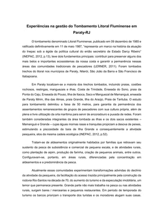 Experiências na gestão do Tombamento Litoral Fluminense em
Paraty-RJ
O tombamento denominado Litoral Fluminense, publicado em 09 dezembro de 1985 e
ratificado definitivamente em 11 de maio 1987, “representa um marco na história da atuação
do Inepac sob a égide da política cultural do então secretário de Estado Darcy Ribeiro”
(INEPAC, 2012, p.13), teve dois fundamentos principais: contribuir para preservar alguns dos
mais belos e importantes ecossistemas da nossa costa e garantir a permanência nessas
áreas das comunidades tradicionais de pescadores (LERNER, 2011). Foram tombados
trechos do litoral nos munícipios de Paraty, Niterói, São João da Barra e São Francisco de
Itabapoana.
Em Paraty localizam-se a maioria dos trechos tombados, incluindo praias, costões
rochosos, restingas, manguezais e ilhas. Costa de Trindade, Enseada do Sono, praia da
Ponta do Caju, Enseada do Pouso, Ilha de Itaoca, Saco e Manguezal de Mamanguá, enseada
de Paraty Mirim, Ilha das Almas, praia Grande, Ilha do Araújo, Praia de Tarituba. O estudo
para tombamento delimitou a faixa de 50 metros, para garantia da permanência dos
assentamentos remanescentes de grupos de pescadores com sua cultura própria, além de
plena e livre utilização da orla marítima para servir de ancoradouro e puxada de redes. Foram
também consideradas integrantes da área tombada as ilhas e os dois sacos existentes –
Mamanguá e Grande – cujas águas mornas rasas e tranquilas propiciam a desova de peixes,
estimulando a piscosidade da baía de Ilha Grande e consequentemente a atividade
pesqueira, elos da mesma cadeia ecológica (INEPAC, 2012, p.52).
Tratam-se de aldeamentos originalmente habitados por famílias que retiravam seu
sustento da pesca de subsistência e comercial de pequena escala, e de atividades rurais,
como plantação de aipim, produção de farinha, criação de pequenos animais, entre outros.
Configuravam-se, portanto, em áreas rurais, diferenciadas pela concentração em
aldeamentos e a predominância da pesca.
Atualmente essas comunidades experimentam transformações advindas do declínio
da atividade da pesqueira, da facilitação do acesso trazida principalmente pela construção da
rodovia Rio-Santos na década de 70, do aumento do turismo e da especulação imobiliária, um
temor que permanece presente. Grande parte não mais trabalha na pesca ou nas atividades
rurais, surgem bares / mercearias e pequenos restaurantes. Em período de temporada do
turismo os barcos priorizam o transporte dos turistas e os moradores alugam suas casas.
 