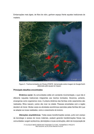 4º COLÓQUIO IBERO-AMERICANO PAISAGEM CULTURAL, PATRIMÔNIO E PROJETO
Belo Horizonte, de 26 a 28 de setembro de 2016
Embarcações mais ágeis, de fibra de vidro, ganham espaço frente aquelas tradicionais de
madeira.
Figura 3 - Trechos tombados em Paraty (FONTE: demarcação sobre imagem do Google Earth
elaborada pele equipe do Inepac)
Principais desafios encontrados
Dinâmica social. As comunidades estão em constante movimentação, o que não é
diferente naquelas tradicionais integrantes aos trechos tombados. Devemos, portanto,
enxergá-las como organismos vivos. A própria dinâmica das famílias onde casamentos são
realizados, filhos nascem, outros vão viver na cidade. Pessoas encantadas com a região
decidem ali morar. Muitas vezes as atividades econômicas exercidas pelas famílias têm que
se adaptar as novas realidades, como o crescimento do turismo.
Alterações arquitetônicas. Todas essas transformações sociais, junto com avanço
da tecnologia e acesso de novos materiais, acabam gerando transformações físicas nas
comunidades: surgem acréscimos, demolições e novas construções, além da incorporação de
 