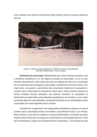 novos materiais como telhas de fibrocimento, tijolos furados, blocos de concreto, janelas de
alumínio.
Figura 4 - ranchos e canoa caiçaras em Trindade na época do tombamento
(AUTOR: Ricardo Brasil - Acervo Inepac)
Parâmetros de preservação. Diferentemente dos centros históricos tombados, onde
a ambiência arquitetônica é um dos objetivos principais da preservação, ou em um bem
tombado individualmente, onde muitas vezes deve ser avaliado até mesmo se a recuperação
de uma argamassa está empregando o traço original, o tombamento Litoral Fluminense, como
citado acima, visa garantir a permanência das comunidades tradicionais de pescadores e
contribuir para a preservação do ecossistema. Sendo assim, mesmo estando inseridas nos
trechos tombados diversas edificações, não podemos considerar um desrespeito ao
tombamento que sejam feitas certas alterações arquitetônicas nas moradias, ou que, sejam
construídas algumas novas edificações, principalmente levando-se em consideração que são
comunidades com certa fragilidade social e fundiária.
A tentativa de “congelamento” das configurações arquitetônicas originais, ao invés de
contribuir para a preservação dessas comunidades, provavelmente levaria a sua extinção.
Neste raciocínio, o que deve ser avaliado é se essas transformações, se advindas da própria
dinâmica social, influenciam e ameaçam as características da comunidade tradicional. “Esse
tipo de tombamento [..] exige novos procedimentos de conservação. [...] Os renques de casas
 