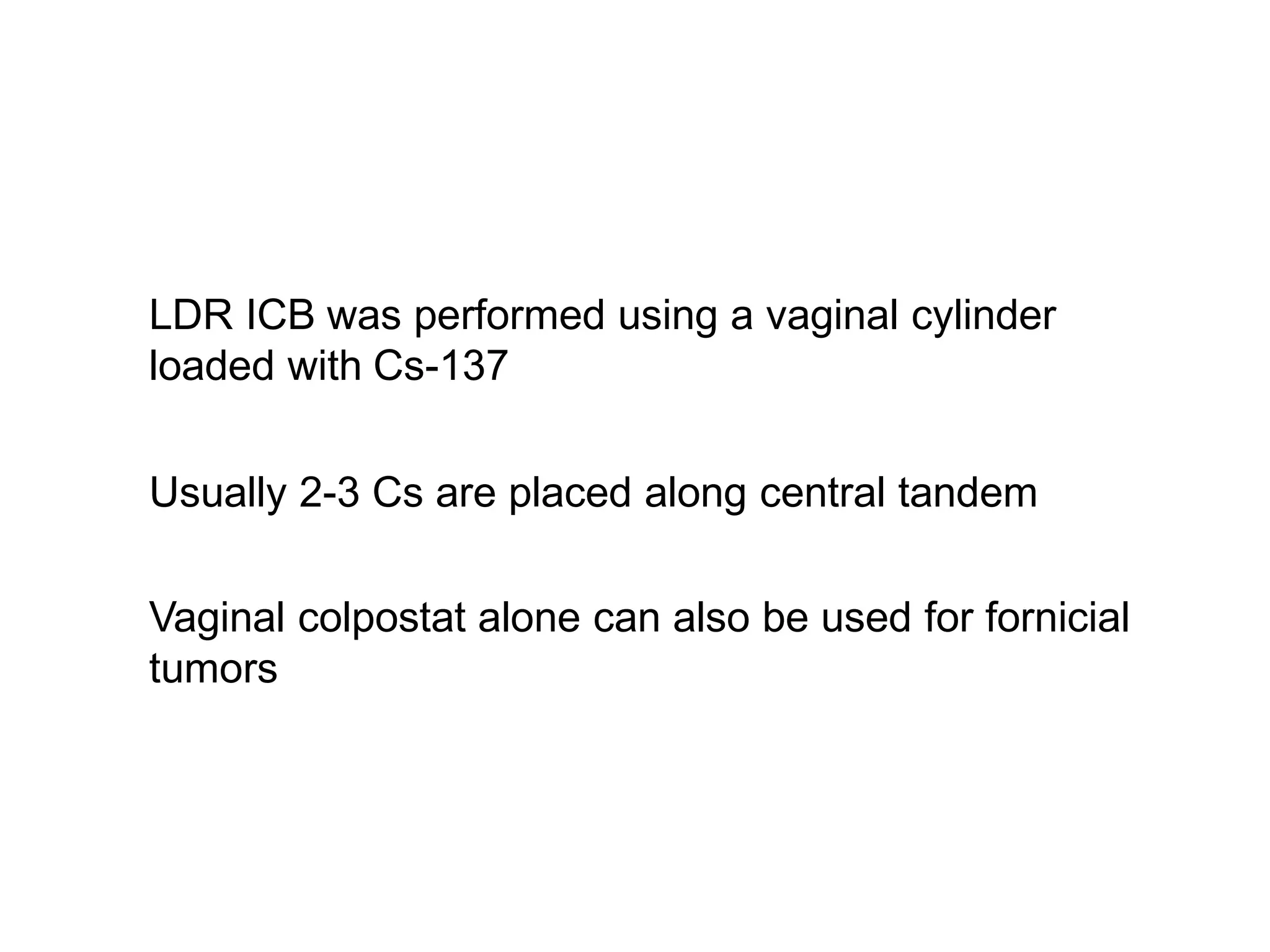 LDR ICB was performed using a vaginal cylinder
loaded with Cs-137
Usually 2-3 Cs are placed along central tandem
Vaginal colpostat alone can also be used for fornicial
tumors
 