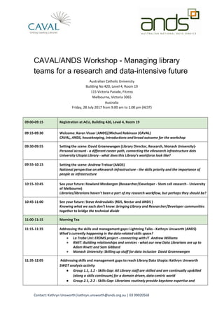 CAVAL/ANDS Workshop - Managing library
teams for a research and data-intensive future
Australian Catholic University
Building No 420, Level 4, Room 19
115 Victoria Parade, Fitzroy
Melbourne, Victoria 3065
Australia
Friday, 28 July 2017 from 9:00 am to 1:00 pm (AEST)
09:00-09:15 Registration at ACU, Building 420, Level 4, Room 19
09:15-09:30 Welcome: Karen Visser (ANDS)/Michael Robinson (CAVAL)
CAVAL, ANDS, housekeeping, introductions and broad outcome for the workshop
09:30-09:55 Setting the scene: David Groenewegen (Library Director, Research, Monash University)-
Personal account - a different career path, connecting the eResearch infrastructure dots
University Utopia Library - what does this Library’s workforce look like?
09:55-10:15 Setting the scene: Andrew Treloar (ANDS)
National perspective on eResearch Infrastructure - the skills priority and the importance of
people as infrastructure
10:15-10:45 See your future: Rowland Mosbergen (Researcher/Developer - Stem cell research - University
of Melbourne)
Libraries/librarians haven't been a part of my research workflow, but perhaps they should be?
10:45-11:00 See your future: Steve Androulakis (RDS, Nectar and ANDS )
Knowing what we each don’t know: bringing Library and Researcher/Developer communities
together to bridge the technical divide
11:00-11:15 Morning Tea
11:15-11:35 Addressing the skills and management gaps: Lightning Talks - Kathryn Unsworth (ANDS)
What’s currently happening in the data-related skills space?
● La Trobe Uni: ERDMS project - connecting with IT ​Andrew Williams
● RMIT: Building relationships and services - what our new Data Librarians are up to
Adam Rivett and Sam Gibbard
● Monash University: Skilling up staff for data inclusion ​David Groenewegen
11:35-12:05 Addressing skills and management gaps to reach Library Data Utopia: Kathryn Unsworth
SWOT analysis activity
● Group 1.1, 1.2 - Skills Gap: All Library staff are skilled and are continually upskilled
(along a skills continuum) for a domain driven, data-centric world
● Group 2.1, 2.2 - Skills Gap: Librarians routinely provide keystone expertise and
Contact: Kathryn Unsworth|kathryn.unsworth@ands.org.au | 03 99020568
 
