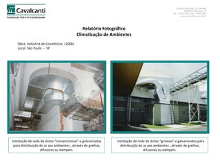 Relatório Fotográfico Climatização de Ambientes Obra: Indústria de Cosméticos  (2006)  Local: São Paulo  -  SP Instalação de rede de dutos “convencionais” e galvanizados para distribuição do ar aos ambientes , através de grelhas, difusores ou dampers. Instalação de rede de dutos “girovais” e galvanizados para distribuição do ar aos ambientes , através de grelhas, difusores ou dampers. 