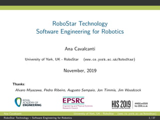 RoboStar Technology
Software Engineering for Robotics
Ana Cavalcanti
University of York, UK - RoboStar (www.cs.york.ac.uk/RoboStar)
November, 2019
Thanks:
Alvaro Miyazawa, Pedro Ribeiro, Augusto Sampaio, Jon Timmis, Jim Woodcock
Ana Cavalcanti University of York, UK - RoboStar (www.cs.york.ac.uk/RoboStar)
RoboStar Technology – Software Engineering for Robotics 1 / 37
 