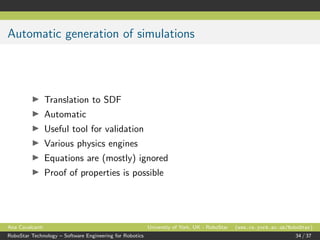 Automatic generation of simulations
Translation to SDF
Automatic
Useful tool for validation
Various physics engines
Equations are (mostly) ignored
Proof of properties is possible
Ana Cavalcanti University of York, UK - RoboStar (www.cs.york.ac.uk/RoboStar)
RoboStar Technology – Software Engineering for Robotics 34 / 37
 