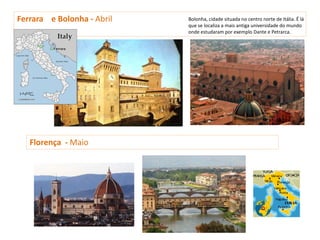 Ferrara e Bolonha - Abril   Bolonha, cidade situada no centro norte de Itália. É lá
                            que se localiza a mais antiga universidade do mundo
                            onde estudaram por exemplo Dante e Petrarca.




   Florença - Maio
 