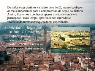 De todos estes destinos visitados pelo herói, vamos conhecer os mais importantes para a compreensão da acção da história. Assim, ficaremos a conhecer apenas as cidades onde ele permaneceu mais tempo, aprofundando amizades e vivenciando novas e enriquecedoras experiências . Palestina - ( Jerusalém; Belém).  O Cavaleiro, junto de outros peregrinos,  passou a noite de Natal a rezar na gruta onde Jesus nasceu. Jerusalém 