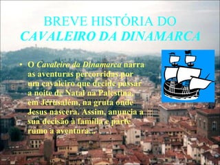 BREVE HISTÓRIA DO  CAVALEIRO DA DINAMARCA O  Cavaleiro da Dinamarca  narra as aventuras percorridas por um cavaleiro que decide passar a noite de Natal na Palestina, em Jerusalém, na gruta onde Jesus nascera. Assim, anuncia a sua decisão à família e parte rumo a aventura... 