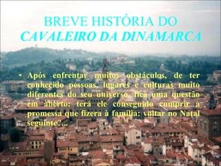 BREVE HISTÓRIA DO  CAVALEIRO DA DINAMARCA Após enfrentar muitos obstáculos, de ter conhecido pessoas, lugares e culturas muito diferentes do seu universo, fica uma questão em aberto: terá ele conseguido cumprir a promessa que fizera à família: voltar no Natal seguinte?... 