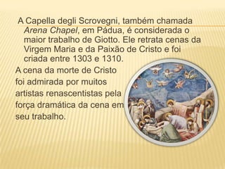 A Capella degliScrovegni, também chamada Arena Chapel, em Pádua, é considerada o maior trabalho de Giotto. Ele retrata cenas da Virgem Maria e da Paixão de Cristo e foi criada entre 1303 e 1310.A cena da morte de Cristo foi admirada por muitos artistas renascentistas pela força dramática da cena em seu trabalho. 
