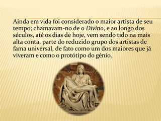     Depois fixou-se em Roma,    onde deixou a maior parte de suas obras mais representativas. A sua carreira desenvolveu-se na transição do Renascimento para o Maneirismo, e seu estilo sintetizou influências da arte da Antiguidade clássica, do primeiro Renascimento, dos ideais do Humanismo e do    Neoplatonismo, centrado na representação da figura humana e    em especial no nu masculino, que retratou com enorme pujança.