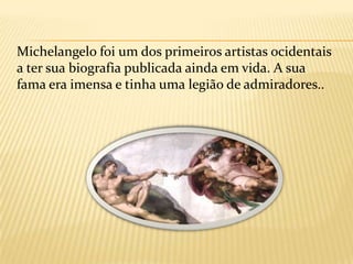 Várias das suas criações estão entre as maiscélebres da arte do ocidente, 	destacando-se na escultura o Baco, a Pietà, o David, as duas tumbas Medici e o Moisés; na pintura o vasto ciclo do teto da Capela Sistina e o Juízo Final no mesmo local, e dois afrescos na Capela Paulina; serviu como arquitecto da Basílica de São Pedro implementando grandes reformas em sua estrutura e desenhando a cúpula, remodelou a praça do Capitólio romano e projectou diversos edifícios, e escreveu grande número de poesias.