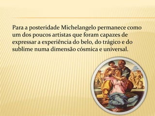	Ainda em vida foi considerado o maior artista de seu tempo; chamavam-no de o Divino, e ao longo dos séculos, até os dias de hoje, vem sendo tido na mais alta conta, parte do reduzido grupo dos artistas de fama universal, de fato como um dos maiores que já viveram e como o protótipo do génio.