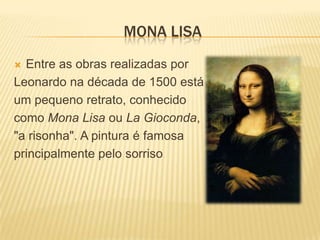Leonardo di ser Piero da Vinci Nascido como filho ilegítimo de um notário, Piero da Vinci, e de uma camponesa, Catarina, em Vinci, na região da Florença. Leonardo foi educado no ateliê do pintor florentino, Verrocchio. Trabalhou em Roma, Bolonha e Veneza, e passou os seus últimos dias na França, numa casa que lhe foi dada pelo rei Francisco I.Leonardo da Vinci