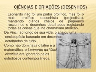 Leonardo era conhecido principalmente como pintor. Duas das suas obras, a Mona Lisa e A Última Ceia, estão entre as pinturas mais famosas.  Estas obras, juntamente com seus cadernos de anotações - que contêm desenhos, diagramas científicos, e pensamentos sobre a natureza da pintura - são uma contribuição enorme para as futuras gerações de artistas que só podem rivalizar com as do seu contemporâneo, Michelangelo.