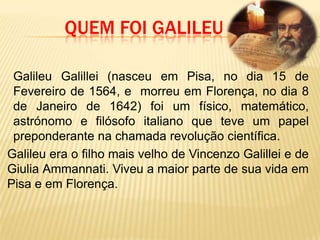 Quem foi GalileuGalileu Galillei (nasceu em Pisa, no dia 15 de Fevereiro de 1564, e  morreu em Florença, no dia 8 de Janeiro de 1642) foi um físico, matemático, astrónomo e filósofo italiano que teve um papel preponderante na chamada revolução científica.	Galileu era o filho mais velho de VincenzoGalillei e de Giulia Ammannati. Viveu a maior parte de sua vida em Pisa e em Florença.