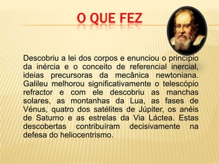 O que fez	Descobriu a lei dos corpos e enunciou o princípio da inércia e o conceito de referencial inercial, ideias precursoras da mecânica newtoniana. Galileu melhorou significativamente o telescópio refractor e com ele descobriu as manchas solares, as montanhas da Lua, as fases de Vénus, quatro dos satélites de Júpiter, os anéis de Saturnoe as estrelas da Via Láctea. Estas descobertas contribuíram decisivamente na defesa do heliocentrismo. 