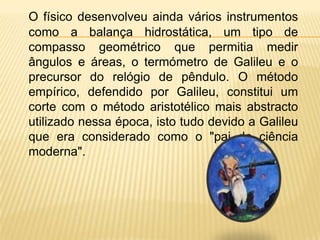 O físico desenvolveu ainda vários instrumentos como a balança hidrostática, um tipo de compasso geométrico que permitia medir ângulos e áreas, o termómetro de Galileu e o precursor do relógio de pêndulo. O método empírico, defendido por Galileu, constitui um corte com o método aristotélico mais abstracto utilizado nessa época, isto tudo devido a Galileu que era considerado como o "pai da ciência moderna".