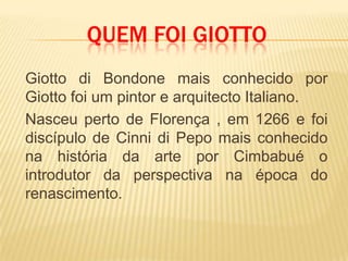 	Giotto di Bondone mais conhecido por Giotto foi um pintor e arquitecto Italiano.	Nasceu perto de Florença , em 1266 e foi discípulo de Cinni di Pepo mais conhecido na história da arte por Cimbabué o introdutor da perspectiva na época do renascimento.Quem foi Giotto