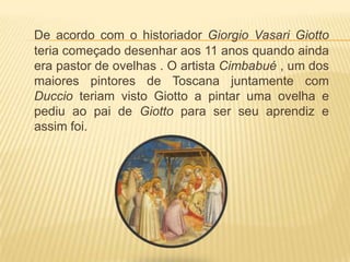 De acordo com o historiador GiorgioVasariGiotto teria começado desenhar aos 11 anos quando ainda era pastor de ovelhas . O artista Cimbabué , um dos maiores pintores de Toscana juntamente com Duccio teriam visto Giotto a pintar uma ovelha e pediu ao pai de Giotto para ser seu aprendiz e assim foi.  