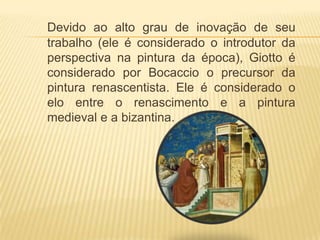 Devido ao alto grau de inovação de seu trabalho (ele é considerado o introdutor da perspectiva na pintura da época), Giotto é considerado por Bocaccio o precursor da pintura renascentista. Ele é considerado o elo entre o renascimento e a pintura medieval e a bizantina.