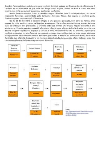 direção à Flandres tinham partido, pelo que o cavaleiro decidiu ir a cavalo até Bruges e daí até à Dinamarca. O
cavaleiro estava consciente de que seria uma longa e dura viagem, através de toda a França em pleno
Inverno, mas tinha que cumprir a promessa que fizera à sua família.
Depois de ter atravessado França, o cavaleiro chegou a Flandres, onde ficou hospedado na casa de um
negociante flamengo, recomendado pelo banqueiro Averardo. Alguns dias depois, o cavaleiro partiu
finalmente para a sua terra natal: a Dinamarca.
No dia 23 de dezembro, o cavaleiro chegou a uma pequena povoação, bem perto da floresta onde
morava. Na noite seguinte, entrou na floresta e atravessou-a. Via os olhos assustadores de animais ferozes e
ouvia os ruídos por eles provocados. O cavaleiro pediu aos animais uma trégua, naquele dia santo, e eles
afastaram-se. Perante o perigo, o cavaleiro fechou os olhos e rezou a Deus. A alegria de estar perto de casa
deu-lhe coragem e ajudou-o a esquecer o cansaço e o frio. O cavaleiro viu uma luz brilhante. A princípio o
cavaleiro pensou que era uma fogueira, mas, quando chegou a casa, verificou que era o seu grande abeto que
os anjos tinham decorado com estrelas. Foi assim que nasceu a tradição do pinheiro de Natal, decorado e
iluminado, que a família do cavaleiro, em memória daquela ajuda divina, passou a fazer todos os anos. Este
costume espalhou-se da Dinamarca para o resto do mundo.
 