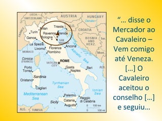 “… disse o
Mercador ao
 Cavaleiro –
Vem comigo
 até Veneza.
     […] O
  Cavaleiro
  aceitou o
conselho […]
  e seguiu…
 