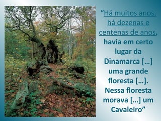 “Há muitos anos,
  há dezenas e
centenas de anos,
 havia em certo
      lugar da
 Dinamarca […]
   uma grande
   floresta […].
  Nessa floresta
 morava […] um
    Cavaleiro”
 