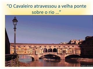 “O Cavaleiro atravessou a velha ponte
            sobre o rio …”
 