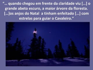 “… quando chegou em frente da claridade viu […] o
  grande abeto escuro, a maior árvore da floresta.
 […]os anjos do Natal a tinham enfeitado […] com
          estrelas para guiar o Cavaleiro.”
 