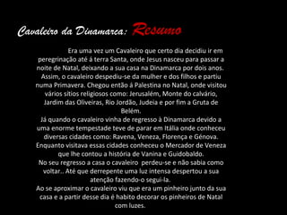 Cavaleiro da Dinamarca: Resumo
                Era uma vez um Cavaleiro que certo dia decidiu ir em
    peregrinação até á terra Santa, onde Jesus nasceu para passar a
   noite de Natal, deixando a sua casa na Dinamarca por dois anos.
     Assim, o cavaleiro despediu-se da mulher e dos filhos e partiu
   numa Primavera. Chegou então á Palestina no Natal, onde visitou
       vários sítios religiosos como: Jerusalém, Monte do calvário,
      Jardim das Oliveiras, Rio Jordão, Judeia e por fim a Gruta de
                                    Belém.
     Já quando o cavaleiro vinha de regresso à Dinamarca devido a
   uma enorme tempestade teve de parar em Itália onde conheceu
      diversas cidades como: Ravena, Veneza, Florença e Génova.
   Enquanto visitava essas cidades conheceu o Mercador de Veneza
            que lhe contou a história de Vanina e Guidobaldo.
    No seu regresso a casa o cavaleiro perdeu-se e não sabia como
      voltar.. Até que derrepente uma luz intensa despertou a sua
                         atenção fazendo-o segui-la.
   Ao se aproximar o cavaleiro viu que era um pinheiro junto da sua
    casa e a partir desse dia é habito decorar os pinheiros de Natal
                                  com luzes.
 