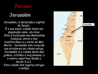 Palestina
    Jerusalém
Jerusalém, é declarada a capital
                                   Jerusalém
            de Israel.
  É a sua maior cidade tanto em
    população como em área.
 Esta é localizada nas Montanhas
      Judaicas, entre o mar
 mediterrâneo e o norte do Mar
Morto. Jerusalém tem crescido
 aos arredores da cidade antiga.
 Jerusalém é a cidade santa dos
judeus, cristãos e muçulmanos, e
   o centro espiritual desde o
          século X a.C.
Esta cidade tem lugares antigos
             cristãos.
 