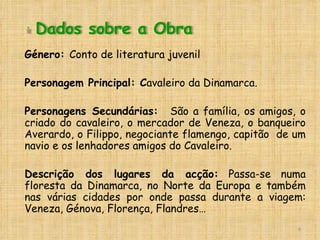 Género:  Conto de literatura juvenil Personagem Principal: C avaleiro da Dinamarca. Personagens Secundárias:  São a família, os amigos, o criado do cavaleiro, o mercador de Veneza, o banqueiro Averardo, o Filippo, negociante flamengo, capitão  de um navio e os lenhadores amigos do Cavaleiro. Descrição dos lugares da acção:  Passa-se numa floresta da Dinamarca, no Norte da Europa e também nas várias cidades por onde passa durante a viagem: Veneza, Génova, Florença, Flandres… Dados sobre a Obra 