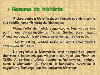 A obra conta a história de um homem que vivia com a sua família numa floresta da Dinamarca.  Numa noite de Natal, comunicou à família que iria partir em peregrinação à Terra Santa, para rezar. Prometeu que, dali a dois anos, estariam juntos de novo.   Na Palestina, visitou todos os locais relacionados com a vida de Jesus. De regresso à Dinamarca, uma tempestade quase destruiu o barco em que viajava e ele teve que ficar em Itália. Aí conheceu várias cidades e fez diversos amigos, como o Mercador de Veneza, o banqueiro Averardo e negociante flamengo que lhe contaram histórias.  Resumo da história 