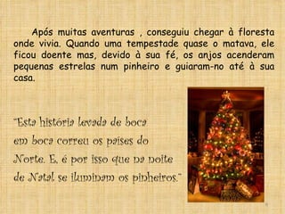 Após muitas aventuras , conseguiu chegar à floresta onde vivia. Quando uma tempestade quase o matava, ele ficou doente mas, devido à sua fé, os anjos acenderam pequenas estrelas num pinheiro e guiaram-no até à sua casa. “ Esta história levada de boca  em boca correu os países do  Norte. E, é por isso que na noite  de Natal se iluminam os pinheiros.” 