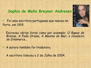 Sophia de Mello Breyner Andresen Foi uma escritora portuguesa que nasceu no  Porto, em 1919.  Escreveu vários livros como por exemplo:  O Rapaz de Bronze ,  A Fada Oriana ,  A Menina do Mar, o Cavaleiro da Dinamarca... A autora também foi tradutora. A escritora faleceu a 2 de Julho de 2004.   