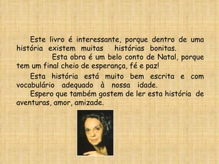 Este livro é interessante, porque dentro de uma história existem muitas  histórias bonitas.  Esta obra é um belo conto de Natal, porque tem um final cheio de esperança, fé e paz! Esta história está muito bem escrita e com vocabulário adequado à nossa idade. Espero que também gostem de ler esta história  de aventuras, amor, amizade. 