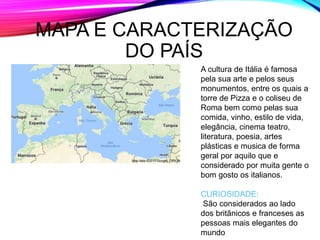 MAPA E CARACTERIZAÇÃO
DO PAÍS
A cultura de Itália é famosa
pela sua arte e pelos seus
monumentos, entre os quais a
torre de Pizza e o coliseu de
Roma bem como pelas sua
comida, vinho, estilo de vida,
elegância, cinema teatro,
literatura, poesia, artes
plásticas e musica de forma
geral por aquilo que e
considerado por muita gente o
bom gosto os italianos.
CURIOSIDADE:
São considerados ao lado
dos britânicos e franceses as
pessoas mais elegantes do
mundo
 