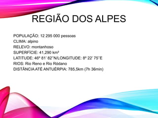 REGIÃO DOS ALPES
POPULAÇÃO: 12 295 000 pessoas
CLIMA: alpino
RELEVO: montanhoso
SUPERFÍCIE: 41,290 km²
LATITUDE: 46º 81’ 82’’N/LONGITUDE: 8º 22’ 75’’E
RIOS: Rio Reno e Rio Ródano
DISTÂNCIA ATÉ ANTUÉRPIA: 785,5km (7h 36min)
 