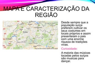 MAPA E CARACTERIZAÇÃO DA
REGIÃO
Desde sempre que a
população suíça
preferem cultivar os
seus costumes em
locais próprios e assim
presenteiam o pais
com uma enorme
riqueza de tradições
vivas.
Curiosidade:
A maioria das músicas
tocadas pelos suíços
são musicas para
dançar.
 