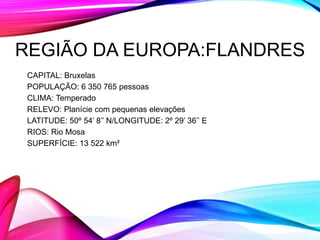REGIÃO DA EUROPA:FLANDRES
CAPITAL: Bruxelas
POPULAÇÃO: 6 350 765 pessoas
CLIMA: Temperado
RELEVO: Planície com pequenas elevações
LATITUDE: 50º 54’ 8’’ N/LONGITUDE: 2º 29’ 36’’ E
RIOS: Rio Mosa
SUPERFÍCIE: 13 522 km²
 
