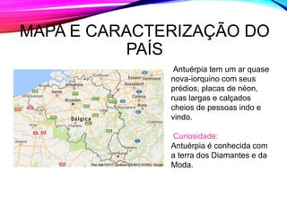 MAPA E CARACTERIZAÇÃO DO
PAÍS
Antuérpia tem um ar quase
nova-iorquino com seus
prédios, placas de néon,
ruas largas e calçados
cheios de pessoas indo e
vindo.
Curiosidade:
Antuérpia é conhecida com
a terra dos Diamantes e da
Moda.
 