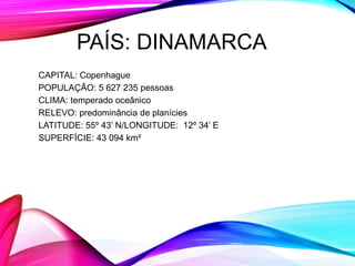 PAÍS: DINAMARCA
CAPITAL: Copenhague
POPULAÇÃO: 5 627 235 pessoas
CLIMA: temperado oceânico
RELEVO: predominância de planícies
LATITUDE: 55º 43’ N/LONGITUDE: 12º 34’ E
SUPERFÍCIE: 43 094 km²
 