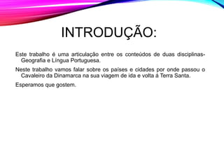 INTRODUÇÃO:
Este trabalho é uma articulação entre os conteúdos de duas disciplinas-
Geografia e Língua Portuguesa.
Neste trabalho vamos falar sobre os países e cidades por onde passou o
Cavaleiro da Dinamarca na sua viagem de ida e volta á Terra Santa.
Esperamos que gostem.
 