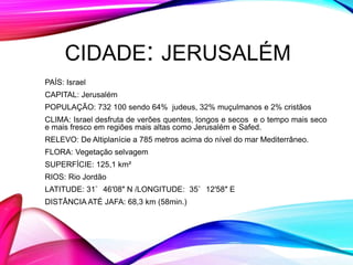CIDADE: JERUSALÉM
PAÍS: Israel
CAPITAL: Jerusalém
POPULAÇÃO: 732 100 sendo 64% judeus, 32% muçulmanos e 2% cristãos
CLIMA: Israel desfruta de verões quentes, longos e secos e o tempo mais seco
e mais fresco em regiões mais altas como Jerusalém e Safed.
RELEVO: De Altiplanície a 785 metros acima do nível do mar Mediterrâneo.
FLORA: Vegetação selvagem
SUPERFÍCIE: 125,1 km²
RIOS: Rio Jordão
LATITUDE: 31°46′08″ N /LONGITUDE: 35°12′58″ E
DISTÂNCIA ATÉ JAFA: 68,3 km (58min.)
 